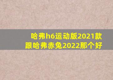 哈弗h6运动版2021款跟哈弗赤兔2022那个好