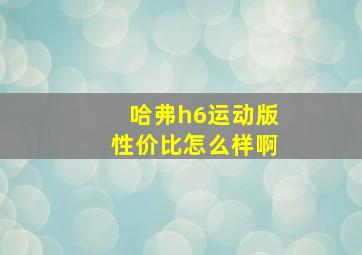 哈弗h6运动版性价比怎么样啊