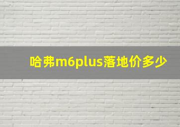 哈弗m6plus落地价多少