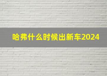 哈弗什么时候出新车2024