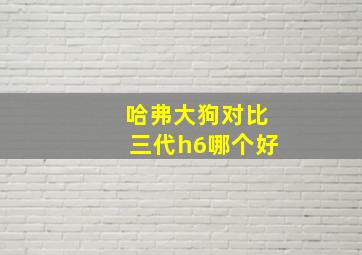 哈弗大狗对比三代h6哪个好