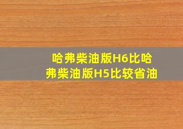 哈弗柴油版H6比哈弗柴油版H5比较省油