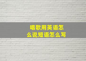 唱歌用英语怎么说短语怎么写