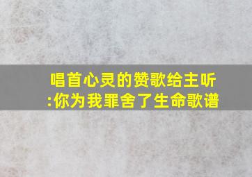 唱首心灵的赞歌给主听:你为我罪舍了生命歌谱