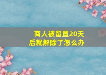 商人被留置20天后就解除了怎么办