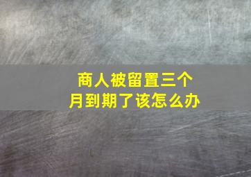 商人被留置三个月到期了该怎么办