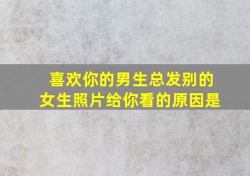 喜欢你的男生总发别的女生照片给你看的原因是