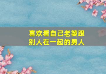 喜欢看自己老婆跟别人在一起的男人