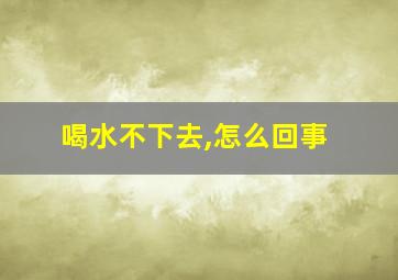 喝水不下去,怎么回事