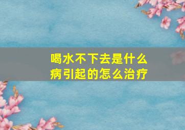 喝水不下去是什么病引起的怎么治疗