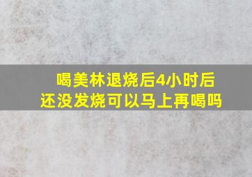 喝美林退烧后4小时后还没发烧可以马上再喝吗