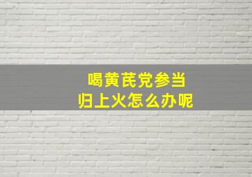 喝黄芪党参当归上火怎么办呢