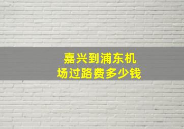 嘉兴到浦东机场过路费多少钱