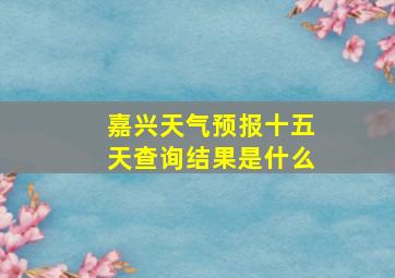 嘉兴天气预报十五天查询结果是什么