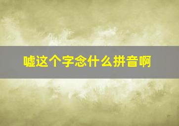 嘘这个字念什么拼音啊