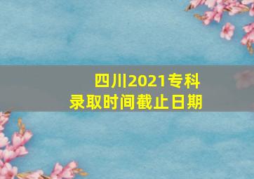 四川2021专科录取时间截止日期