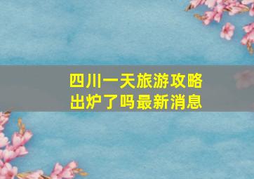 四川一天旅游攻略出炉了吗最新消息