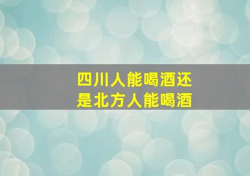 四川人能喝酒还是北方人能喝酒