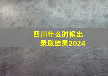 四川什么时候出录取结果2024