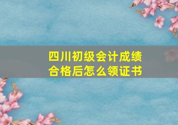 四川初级会计成绩合格后怎么领证书