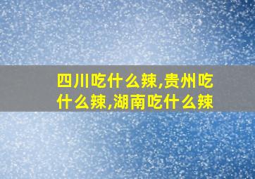 四川吃什么辣,贵州吃什么辣,湖南吃什么辣