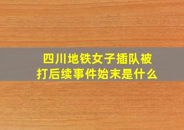 四川地铁女子插队被打后续事件始末是什么