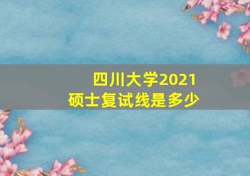 四川大学2021硕士复试线是多少