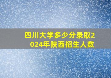 四川大学多少分录取2024年陕西招生人数