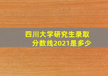 四川大学研究生录取分数线2021是多少