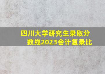 四川大学研究生录取分数线2023会计复录比