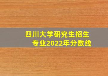 四川大学研究生招生专业2022年分数线