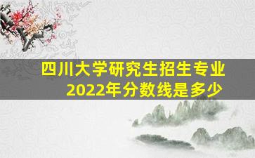 四川大学研究生招生专业2022年分数线是多少