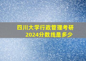 四川大学行政管理考研2024分数线是多少