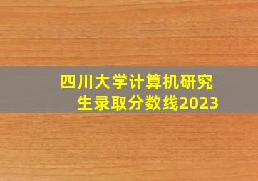 四川大学计算机研究生录取分数线2023