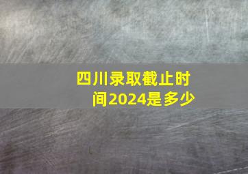 四川录取截止时间2024是多少