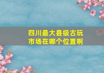 四川最大县级古玩市场在哪个位置啊