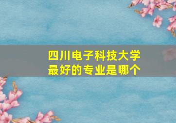 四川电子科技大学最好的专业是哪个