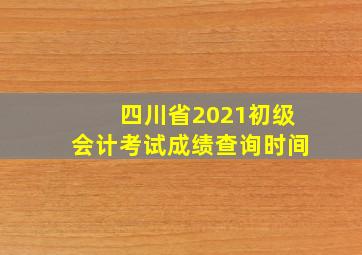 四川省2021初级会计考试成绩查询时间