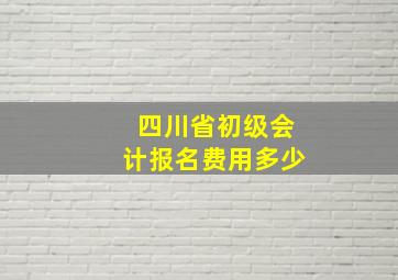 四川省初级会计报名费用多少