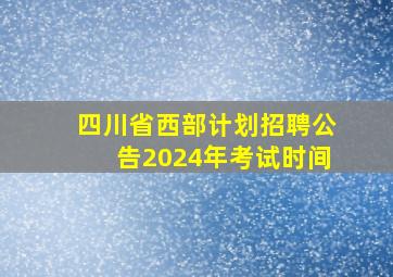 四川省西部计划招聘公告2024年考试时间