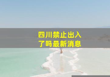 四川禁止出入了吗最新消息