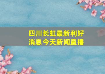 四川长虹最新利好消息今天新闻直播