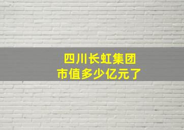 四川长虹集团市值多少亿元了