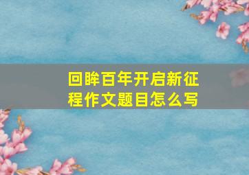 回眸百年开启新征程作文题目怎么写