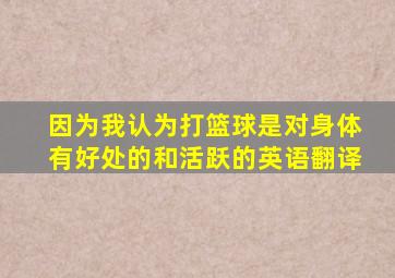 因为我认为打篮球是对身体有好处的和活跃的英语翻译