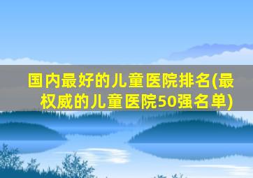 国内最好的儿童医院排名(最权威的儿童医院50强名单)