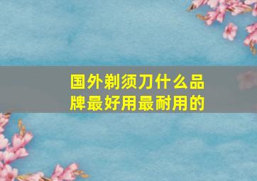 国外剃须刀什么品牌最好用最耐用的