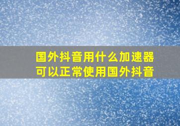 国外抖音用什么加速器可以正常使用国外抖音