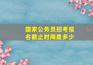 国家公务员招考报名截止时间是多少