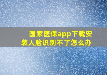 国家医保app下载安装人脸识别不了怎么办